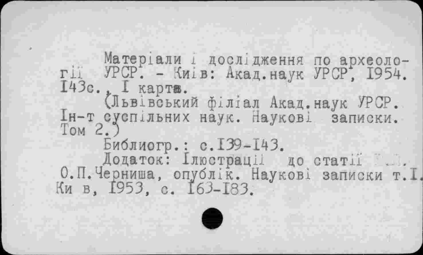 ﻿Матеріали і дослідження по археології УРСР. - Чиї в: Акад, наук УРСР, 1954. І43с.. І карт®.
(Львівський філіал Акад.наук УРСР. Ін-т суспільних наук. Наукові записки. Том 2.J
Библиогр.: с.139-143.
Додаток: Ілюстрації до статії . . О.П.Черниша, опублік. Наукові записки т.І Ки в, 1953, с. І63-І83.